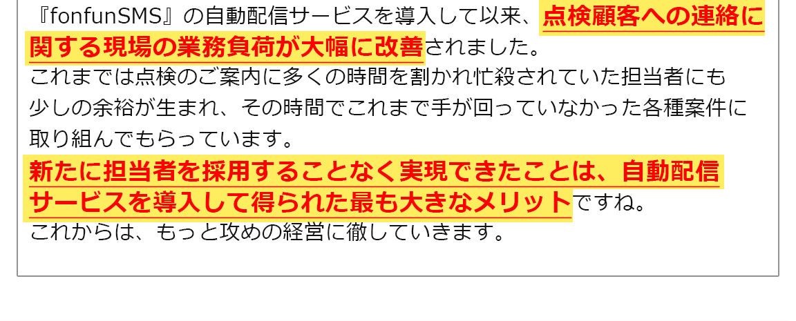 『fonfunSMS』の自動配信サービスを導入して以来、点検顧客への連絡に関する現場の業務負荷が大幅に改善されました。これまでは点検のご案内に多くの時間を割かれ忙殺されていた担当者にも少しの余裕が生まれ、その時間でこれまで手が回っていなかった各種案件に取り組んでもらっています。新たに担当者を採用することなく実現できたことは、自動配信サービスを導入して得られた最も大きなメリットですね。これからは、もっと攻めの経営に徹していきます。
