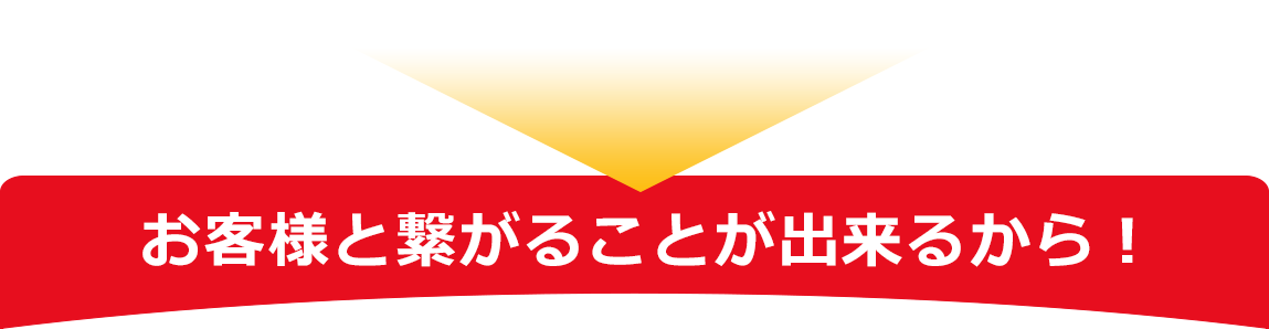 お客様と繋がることが出来るから！