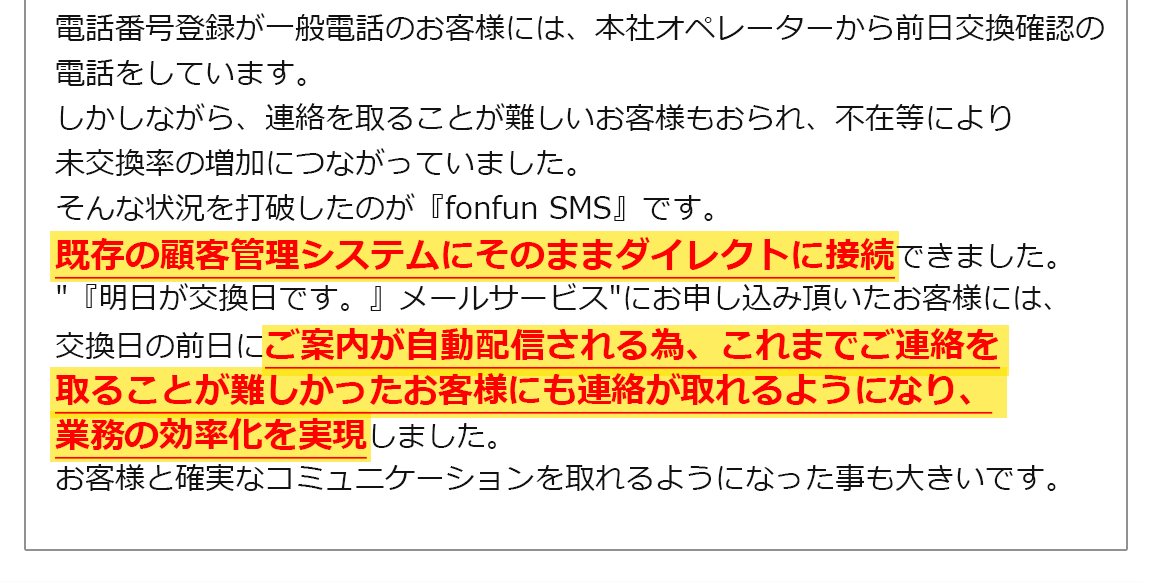 電話番号登録が一般電話のお客様には、本社オペレーターから前日交換確認の電話をしています。しかしながら、連絡を取ることが難しいお客様もおられ、不在等により未交換率の増加につながっていました。そんな状況を打破したのが『fonfun SMS』です。既存の顧客管理システムにそのままダイレクトに接続できました。'『明日が交換日です。』メールサービス'にお申し込み頂いたお客様には、交換日の前日にご案内が自動配信される為、これまでご連絡を取ることが難しかったお客様にも連絡が取れるようになり、業務の効率化を実現しました。お客様と確実なコミュニケーションを取れるようになった事も大きいです。